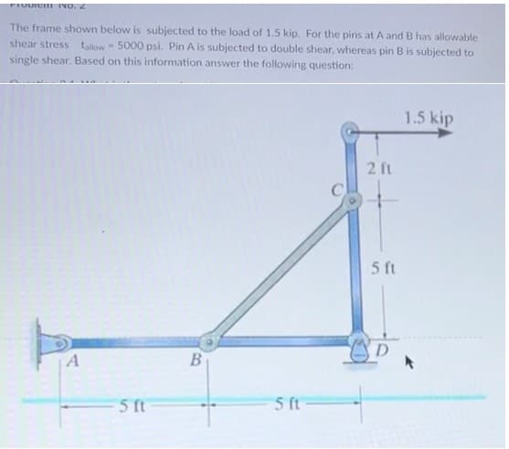 FIUDICH INO. 2
The frame shown below is subjected to the load of 1.5 kip. For the pins at A and B has allowable
shear stress tallow 5000 psi. Pin A is subjected to double shear, whereas pin B is subjected to
single shear. Based on this information answer the following question:
A
W
5 ft
B
5 ft
2 ft
5 ft
D
1.5 kip