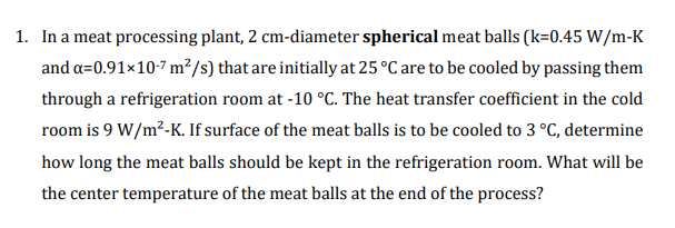 1. In a meat processing plant, 2 cm-diameter spherical meat balls (k=0.45 W/m-K
and a=0.91×10-7 m²/s) that are initially at 25 °C are to be cooled by passing them
through a refrigeration room at -10 °C. The heat transfer coefficient in the cold
room is 9 W/m²-K. If surface of the meat balls is to be cooled to 3 °C, determine
how long the meat balls should be kept in the refrigeration room. What will be
the center temperature of the meat balls at the end of the process?
