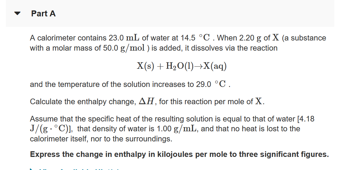 Part A
A calorimeter contains 23.0 mL of water at 14.5 °C . When 2.20 g of X (a substance
with a molar mass of 50.0 g/mol ) is added, it dissolves via the reaction
X(s) + H20(1)→X(aq)
and the temperature of the solution increases to 29.0 °C.
Calculate the enthalpy change, AH, for this reaction per mole of X.
Assume that the specific heat of the resulting solution is equal to that of water [4.18
J/(g.°C)], that density of water is 1.00 g/mL, and that no heat is lost to the
calorimeter itself, nor to the surroundings.
Express the change in enthalpy in kilojoules per mole to three significant figures.
