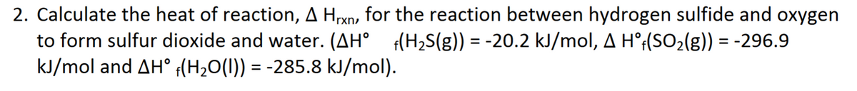 2. Calculate the heat of reaction, A Hxn, for the reaction between hydrogen sulfide and oxygen
to form sulfur dioxide and water. (AH° (H2S(g)) = -20.2 kJ/mol, A H°¡(SO2(g)) = -296.9
kJ/mol and AH° (H2O(1)) = -285.8 kJ/mol).
%3D
%3D
