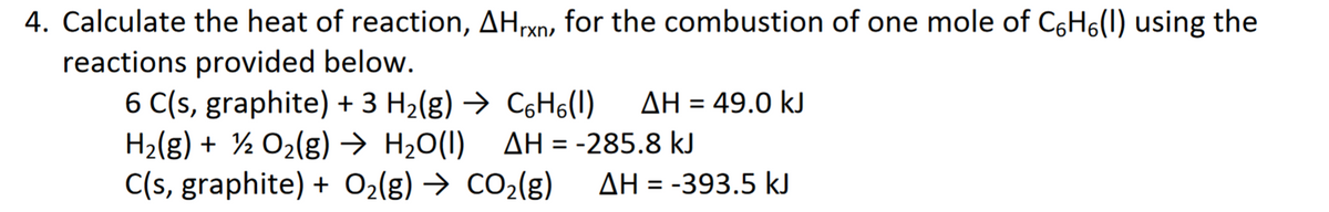 4. Calculate the heat of reaction, AHrxn, for the combustion of one mole of C6H6(1) using the
reactions provided below.
6 C(s, graphite) + 3 H2(g) → C6H6(1)
H2(g) + ½ O2(g) → H2O(I) AH = -285.8 kJ
C(s, graphite) + O2(g) → CO2(g)
AH = 49.0 kJ
%3D
AH = -393.5 kJ

