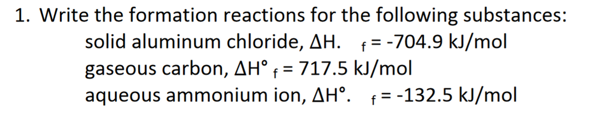 1. Write the formation reactions for the following substances:
solid aluminum chloride, AH. f= -704.9 kJ/mol
%3D
gaseous carbon, AH° f = 717.5 kJ/mol
aqueous ammonium ion, AH°. f = -132.5 kJ/mol
%3D
