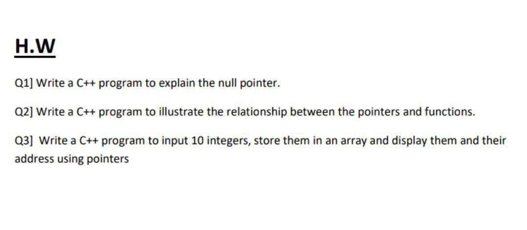H.W
Q1] Write a C++ program to explain the null pointer.
Q2] Write a C++ program to illustrate the relationship between the pointers and functions.
Q3] Write a C++ program to input 10 integers, store them in an array and display them and their
address using pointers
