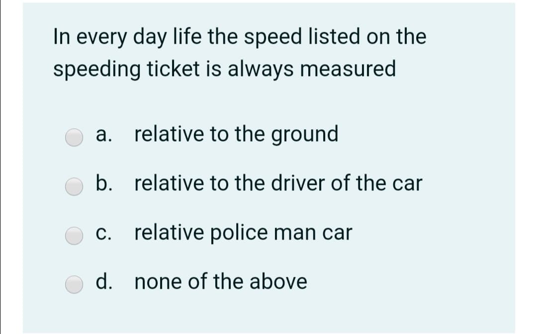 In every day life the speed listed on the
speeding ticket is always measured
a. relative to the ground
b. relative to the driver of the car
С.
c. relative police man car
d. none of the aboye
