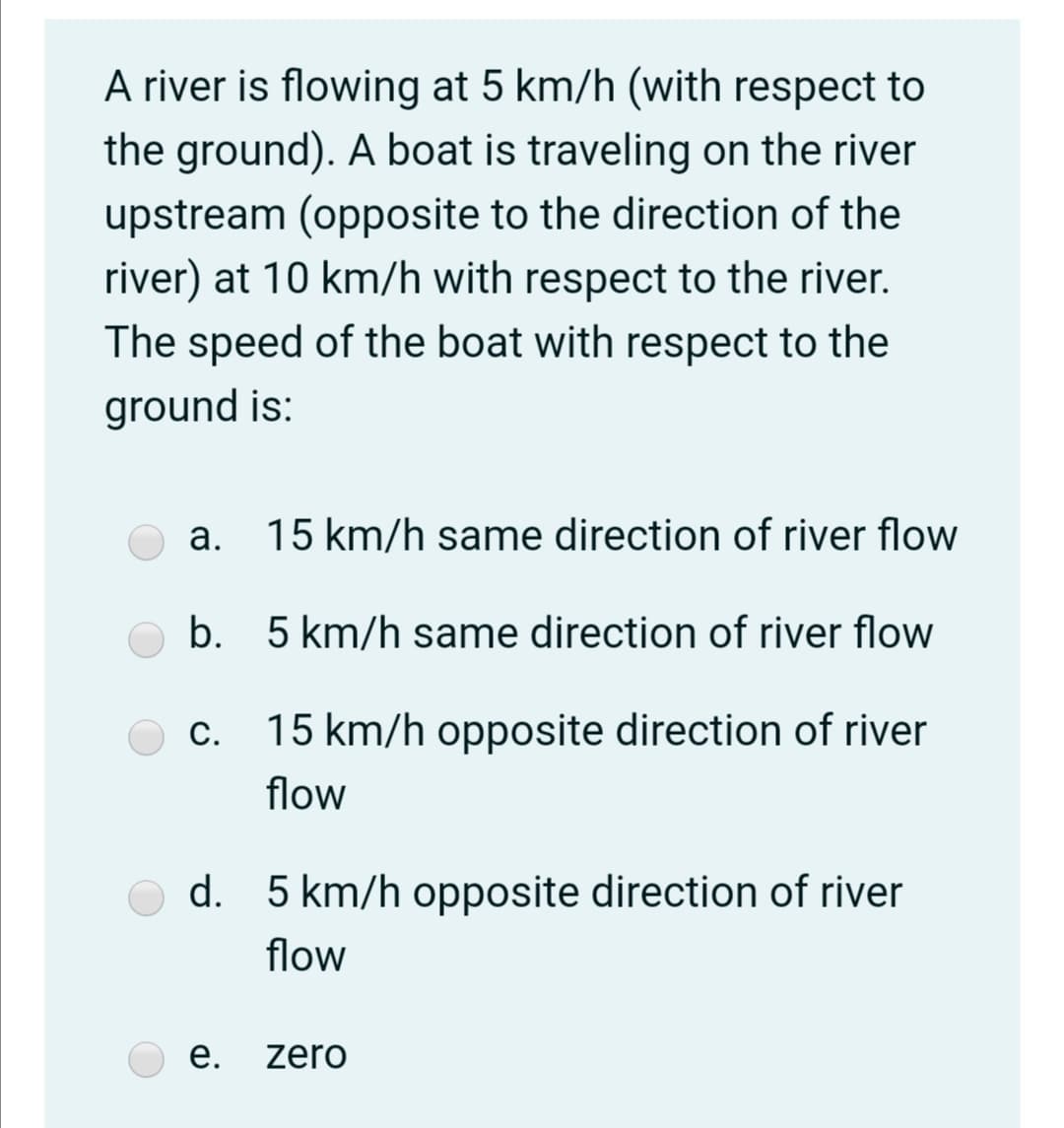 A river is flowing at 5 km/h (with respect to
the ground). A boat is traveling on the river
upstream (opposite to the direction of the
river) at 10 km/h with respect to the river.
The speed of the boat with respect to the
ground is:
а.
15 km/h same direction of river flow
b. 5 km/h same direction of river flow
c. 15 km/h opposite direction of river
С.
flow
d.
5 km/h opposite direction of river
flow
е.
zero

