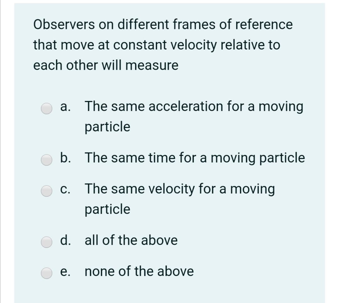 Observers on different frames of reference
that move at constant velocity relative to
each other will measure
a. The same acceleration for a moving
particle
b. The same time for a moving particle
c. The same velocity for a moving
С.
particle
d. all of the above
е.
none of the above
