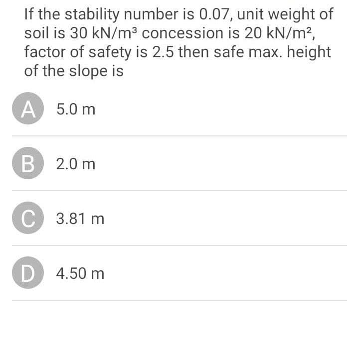 If the stability number is 0.07, unit weight of
soil is 30 kN/m³ concession is 20 kN/m?,
factor of safety is 2.5 then safe max. height
of the slope is
A
5.0 m
B 2.0 m
C
3.81 m
D
4.50 m
