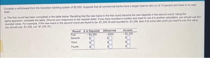 Consider a withdrawal from the Canadian banking system of $2,500. Suppose that all commercial banks have a target reserve ratio (v) of 10 percent and there is no cash
drain.
a. The first round has been completed in the table below. Recalling that the new loans in the first round become the new deposits in the second round. Using the
same approach, complete the table. (Round your responses to the nearest dollar. If you have rounded a number and need to use it in another calculation, you should use this
rounded value. For example, if the new loans in the second round are found to be -$1,255.76 and rounded to -$1,256, then if at some later point you need to use this value,
you should use -$1,256, not-$1,255.76.)
Round & in Deposits
-$2,500
First
Second
Third
Fourth
AReserves
$250
ALoans
-$2,250