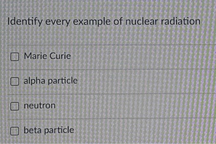 Identify every example of nuclear radiation
Marie Curie
alpha particle
neutron
beta particle