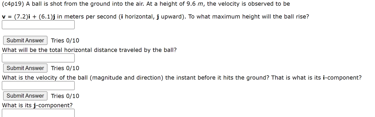 (c4p19) A ball is shot from the ground into the air. At a height of 9.6 m, the velocity is observed to be
V = (7.2)i + (6.1)j in meters per second (i horizontal, j upward). To what maximum height will the ball rise?
Submit Answer Tries 0/10
What will be the total horizontal distance traveled by the ball?
Submit Answer Tries 0/10
What is the velocity of the ball (magnitude and direction) the instant before it hits the ground? That is what is its i-component?
Submit Answer Tries 0/10
What is its j-component?