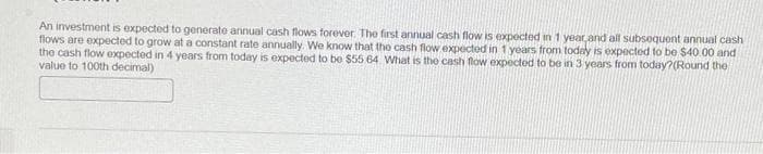 An investment is expected to generate annual cash flows forever. The first annual cash flow is expected in 1 year and all subsequent annual cash
flows are expected to grow at a constant rate annually. We know that the cash flow expected in 1 years from today is expected to be $40.00 and
the cash flow expected in 4 years from today is expected to be $55 64 What is the cash flow expected to be in 3 years from today?(Round the
value to 100th decimal)