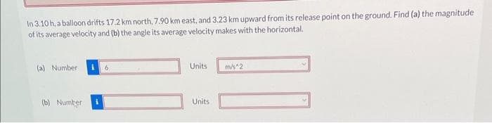 In 3.10 h, a balloon drifts 17.2 km north, 7.90 km east, and 3.23 km upward from its release point on the ground. Find (a) the magnitude
of its average velocity and (b) the angle its average velocity makes with the horizontal.
(a) Number
(b) Number
Units
Units
m/s^2
