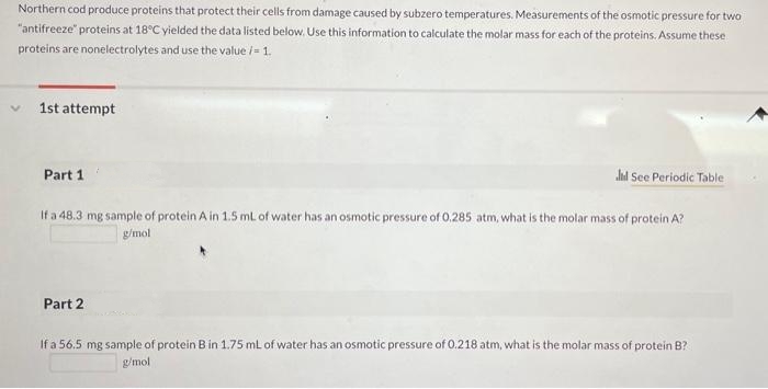 Northern cod produce proteins that protect their cells from damage caused by subzero temperatures. Measurements of the osmotic pressure for two
"antifreeze" proteins at 18°C yielded the data listed below. Use this information to calculate the molar mass for each of the proteins. Assume these
proteins are nonelectrolytes and use the value /- 1.
V
1st attempt
Part 1
Jd See Periodic Table
If a 48.3 mg sample of protein A in 1.5 mL of water has an osmotic pressure of 0.285 atm, what is the molar mass of protein A?
g/mol
Part 2
If a 56.5 mg sample of protein B in 1.75 mL of water has an osmotic pressure of 0.218 atm, what is the molar mass of protein B?
g/mol