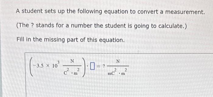 A student sets up the following equation to convert a measurement.
(The? stands for a number the student is going to calculate.)
Fill in the missing part of this equation.
-3.5 x 10
N
2
C m
?
N
2
mCm