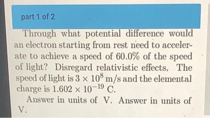 part 1 of 2
Through what potential difference would
an electron starting from rest need to acceler-
ate to achieve a speed of 60.0% of the speed
of light? Disregard relativistic effects. The
speed of light is 3 x 108 m/s and the elemental
charge is 1.602 x 10-19 C.
Answer in units of V. Answer in units of
V.
