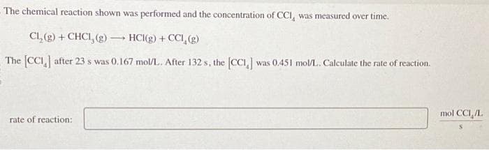 The chemical reaction shown was performed and the concentration of CCI, was measured over time.
Cl₂(g) + CHCI, (g) → HCI(g) + CCI, (g)
The [CC] after 23 s was 0.167 mol/L. After 132 s, the [CCI,] was 0.451 mol/L. Calculate the rate of reaction.
rate of reaction:
mol CCI,/L