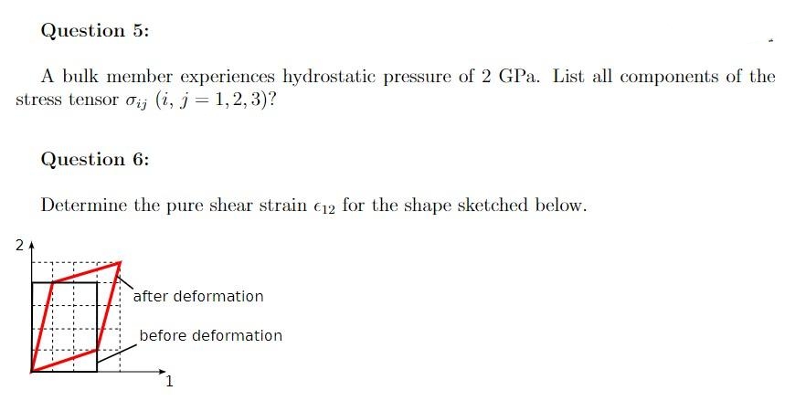Question 5:
A bulk member experiences hydrostatic pressure of 2 GPa. List all components of the
stress tensor ij (i, j = 1,2,3)?
2
Question 6:
Determine the pure shear strain €12 for the shape sketched below.
口
after deformation
before deformation
1