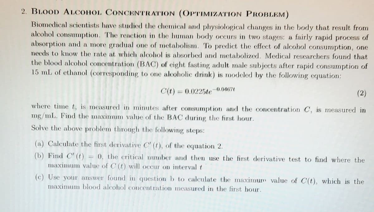 2. BLOOD ALCOHOL CONCENTRATION (OPTIMIZATION PROBLEM)
Biomedical scientists have studied the chemical and physiological changes in the body that result from
alcohol consumption. The reaction in the human body occurs in two stages: a fairly rapid process of
absorption and a more gradlual one of metabolism. To predict the effect of alcohol consumption, one
needs to know the rate at which alcohol is absorbed and metabolized. Medical researchers found that
the blood alcohol concentration (BAC) of eight fasting adult male subjects after rapid consumption of
15 mL of ethanol (corresponding to one alcoholic drink) is modeled by the following equation:
0.04671
C(t) = 0.0225te
(2)
where time t, is measured in minutes after consumption and the concentration C, is measured in
mg/mL. Find the maximum value of the BAC during the first hour.
Solve the above problem through the following steps:
(a) Calculate the first derivative C" (t), of the equation 2.
(b) Find C' (t) = 0, the critical number and then use the first derivative test to find where the
maximum value of C (t) will occur on interval t
(c) Use your answer found in questionb to calculate the maximum value of C'(t), which is the
maximum blood alcohol concentration measured in the first hour.

