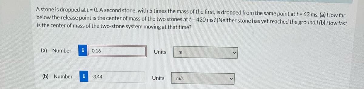 A stone is dropped at t = 0. A second stone, with 5 times the mass of the first, is dropped from the same point at t = 63 ms. (a) How far
below the release point is the center of mass of the two stones at t = 420 ms? (Neither stone has yet reached the ground.) (b) How fast
is the center of mass of the two-stone system moving at that time?
(a) Number i 0.16
(b) Number i -3.44
Units
Units
m
m/s