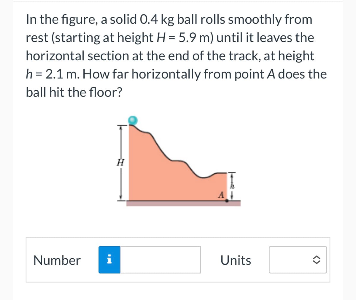 In the figure, a solid 0.4 kg ball rolls smoothly from
rest (starting at height H = 5.9 m) until it leaves the
horizontal section at the end of the track, at height
h = 2.1 m. How far horizontally from point A does the
ball hit the floor?
Number
i
Units