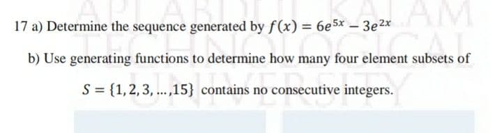 AM
17 a) Determine the sequence generated by f(x) = 6e5x – 3e2x
b) Use generating functions to determine how many four element subsets of
S = {1,2,3, ...,15} contains no consecutive integers.

