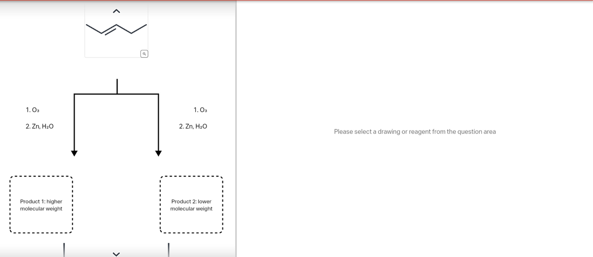 1. 03
વ્
1. 03
2. Zn, H₂O
2. Zn, H₂O
Product 1: higher
molecular weight
✓
Product 2: lower
molecular weight
Please select a drawing or reagent from the question area