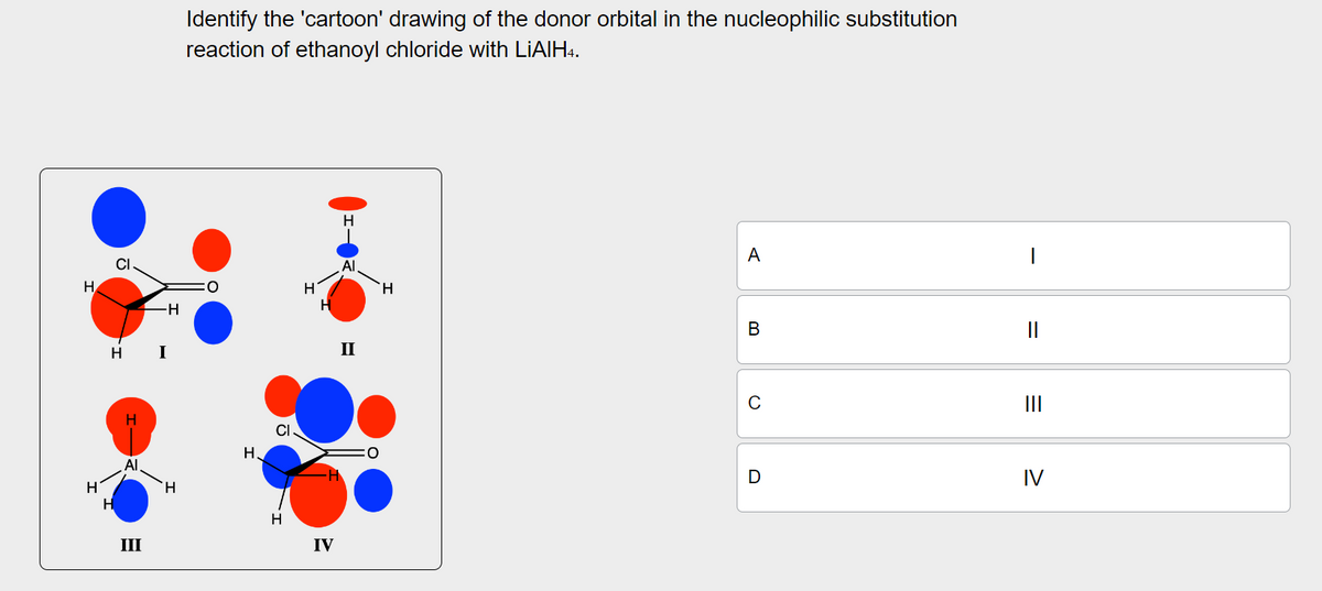 Cl
H
H I
-H
Identify the 'cartoon' drawing of the donor orbital in the nucleophilic substitution
reaction of ethanoyl chloride with LiAlH4.
Η
Al
H
H
CI
H
III
H
H
IV
H
H
ΑΙ
H
ہے
A
B
መ
II
C
D
||
III
IV