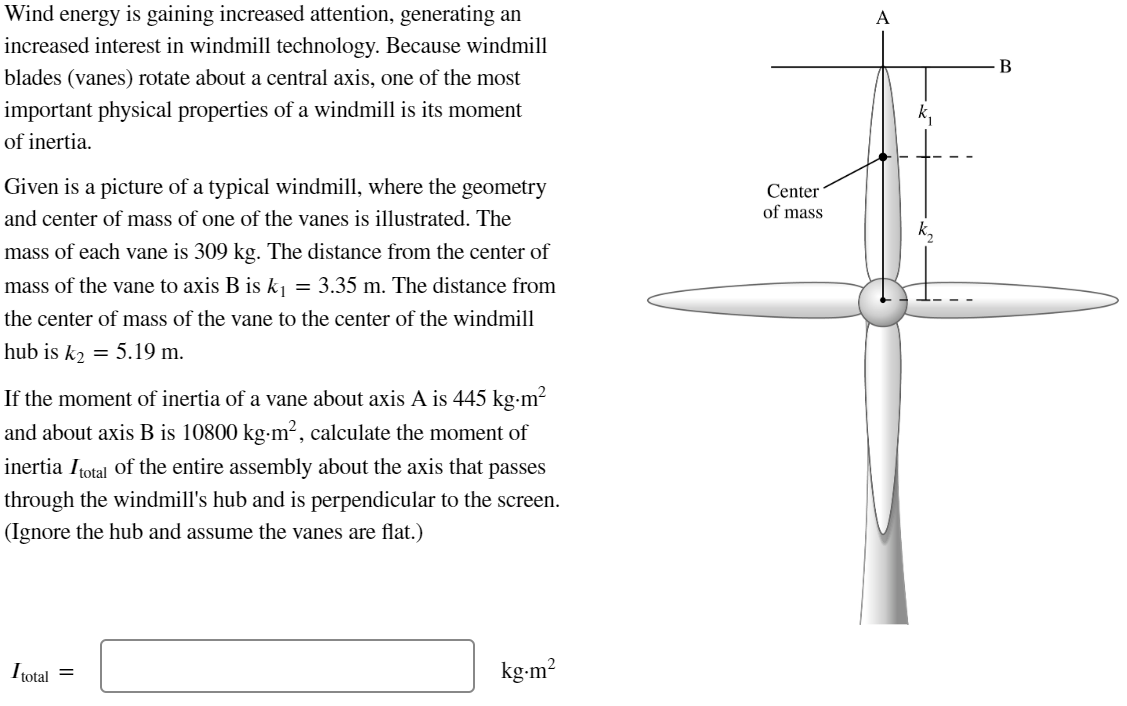 Wind energy is gaining increased attention, generating an
increased interest in windmill technology. Because windmill
blades (vanes) rotate about a central axis, one of the most
important physical properties of a windmill is its moment
of inertia.
Given is a picture of a typical windmill, where the geometry
and center of mass of one of the vanes is illustrated. The
mass of each vane is 309 kg. The distance from the center of
mass of the vane to axis B is k₁ = 3.35 m. The distance from
the center of mass of the vane to the center of the windmill
hub is k₂ = 5.19 m.
If the moment of inertia of a vane about axis A is 445 kg-m²
and about axis B is 10800 kg-m², calculate the moment of
inertia Itotal of the entire assembly about the axis that passes
through the windmill's hub and is perpendicular to the screen.
(Ignore the hub and assume the vanes are flat.)
Itotal =
kg-m²
Center
of mass
A
B