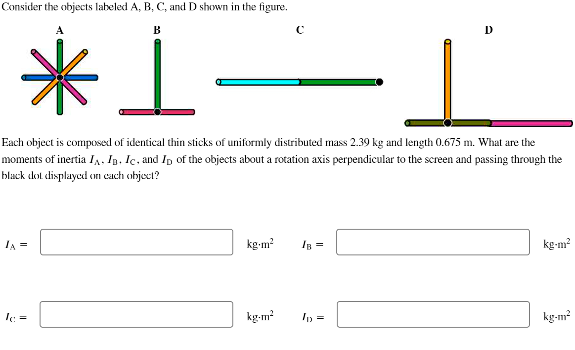 Consider the objects labeled A, B, C, and D shown in the figure.
B
*1.
IA =
Each object is composed of identical thin sticks of uniformly distributed mass 2.39 kg and length 0.675 m. What are the
moments of inertia IA, IB, IC, and Ip of the objects about a rotation axis perpendicular to the screen and passing through the
black dot displayed on each object?
Ic=
kg.m²
с
kg.m²
IB =
D
ID =
kg-m²
kg.m²