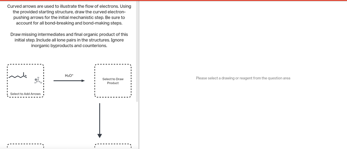 Curved arrows are used to illustrate the flow of electrons. Using
the provided starting structure, draw the curved electron-
pushing arrows for the initial mechanistic step. Be sure to
account for all bond-breaking and bond-making steps.
Draw missing intermediates and final organic product of this
initial step. Include all lone pairs in the structures. Ignore
inorganic byproducts and counterions.
DI
Select to Add Arrows
H3O+
Select to Draw
Product
Please select a drawing or reagent from the question area