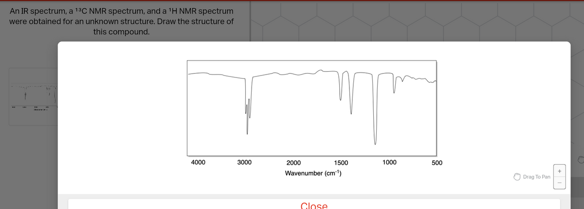 An IR spectrum, a ¹³C NMR spectrum, and a ¹H NMR spectrum
were obtained for an unknown structure. Draw the structure of
this compound.
Handal
4000
3000
2000
T
Close
1500
Wavenumber (cm-1)
1000
500
Drag To Pan
+