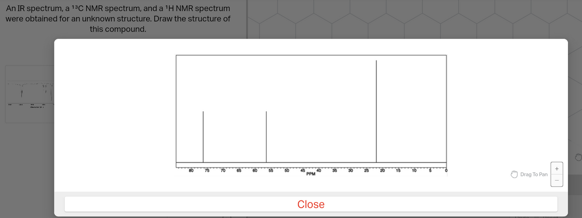An IR spectrum, a ¹³C NMR spectrum, and a 1¹H NMR spectrum
were obtained for an unknown structure. Draw the structure of
this compound.
PPM
Close
Drag To Pan