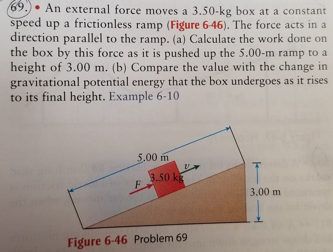 69. An external force moves a 3.50-kg box at a constant
speed up a frictionless ramp (Figure 6-46). The force acts in a
direction parallel to the ramp. (a) Calculate the work done on
the box by this force as it is pushed up the 5.00-m ramp to a
height of 3.00 m. (b) Compare the value with the change in
gravitational potential energy that the box undergoes as it rises
to its final height. Example 6-10
5.00 m
F
V
3.50 kg
Figure 6-46 Problem 69
T
3.00 m