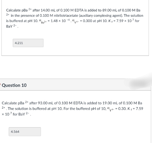 Calculate pBa 2* after 14.00 ml of 0.100 M EDTA is added to 89.00 mL of 0.100 M Ba
2* in the presence of 0.100 M nitrilotriacetate (auxiliary complexing agent). The solution
is buffered at pH 10. a = 1.48 x 10 -4."t. = 0.300 at pH 10. K; = 7.59 x 107 for
Bay 2-.
4.211
Question 10
Calculate pBa 2* after 93.00 mL of 0.100 M EDTA is added to 19.00 mL of 0.100 M Ba
2* . The solution is buffered at pH 10. For the buffered pH of 10, “ = 0.30. K + = 7.59
x 107 for Bay 2-.
4.564
