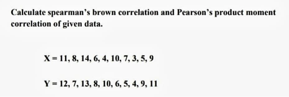 Calculate spearman's brown correlation and Pearson's product moment
correlation of given data.
X = 11, 8, 14, 6, 4, 10, 7, 3, 5, 9
Y = 12, 7, 13, 8, 10, 6, 5, 4, 9, 11
