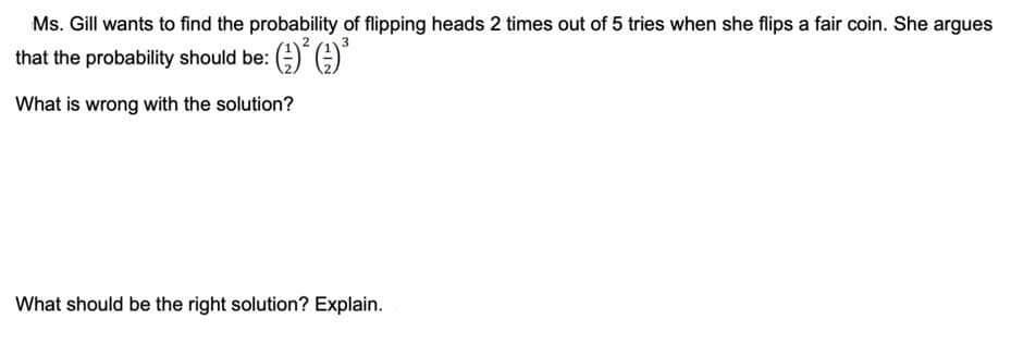 Ms. Gill wants to find the probability of flipping heads 2 times out of 5 tries when she flips a fair coin. She argues
that the probability should be: (;)" A
What is wrong with the solution?
What should be the right solution? Explain.
