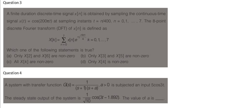Question 3
A finite duration discrete-time signal x[n] is obtained by sampling the continuous-time
signal x(t) = cos(200rtt) at sampling instants t = n/400, n = 0,1, ., 7. The 8-point
....
discrete Fourier transform (DFT) of x[n] is defined as
nkn
X[k] = E x[n]e
k= 0,1,..,7
4
n=0
Which one of the following statements is true?
(a) Only X[2] and X[6] are non-zero
(c) All X[k] are non-zero
(b) Only X[3] and X[5] are non-zero
(d) Only X[4] is non-zero
Question 4
1
A system with transfer function G(s) =
a>0 is subjected an input 5cos3t.
(s+ 1) (s+ a)'
1
cos(3t – 1.892). The value of a is
V10
The steady state output of the system is
