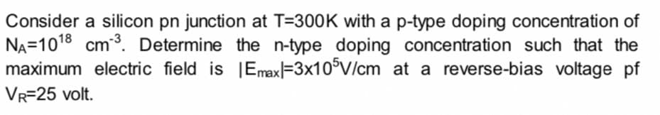 Consider a silicon pn junction at T=300K with a p-type doping concentration of
NA=1018 cm3. Determine the n-type doping concentration such that the
maximum electric field is |EmaxF3x10°V/cm at a reverse-bias voltage pf
VR=25 volt.
