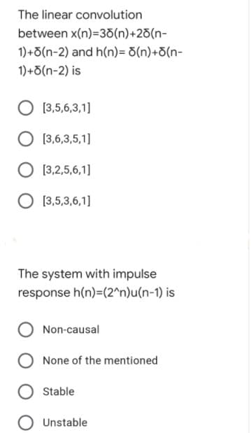 The linear convolution
between x(n)=38(n)+2d(n-
1)+5(n-2) and h(n)= d(n)+d(n-
1)+5(n-2) is
[3,5,6,3,1]
O [3,6,3,5,1]
[3,2,5,6,1]
[3,5,3,6,1]
The system with impulse
response h(n)=(2^n)u(n-1) is
Non-causal
None of the mentioned
Stable
Unstable
