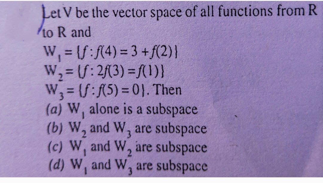 Let V be the vector space of all functions from R
to R and
W, = /:/(4) = 3 +f(2)}
W,=S: 2(3) =(1)}
W, = (S:R5) = 0}. Then
(a) W, alone is a subspace
(b) W, and W, are subspace
(c) W, and W, are subspace
(d) W, and W, are subspace
%3D
%3D
1.
3
