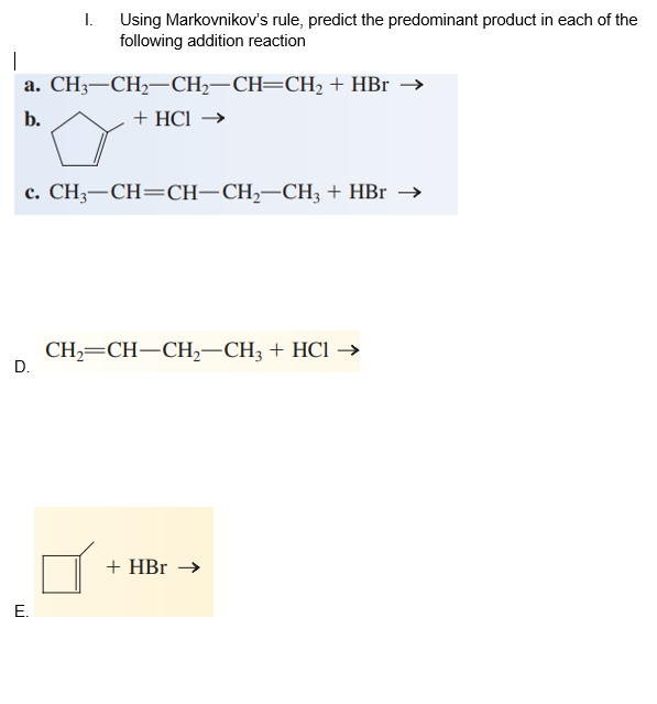 I.
Using Markovnikov's rule, predict the predominant product in each of the
following addition reaction
а. CНз—СH—CH-—СH—СH, + HBr —>
b.
+ HCl →
с. СН;—СН—CH—СH,—СН, + HBr —>
CH—CH—СН,—СH; + HCI ->
D.
+ HBr →
E.
