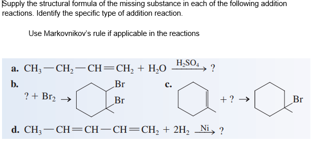 Supply the structural formula of the missing substance in each of the following addition
reactions. Identify the specific type of adition reaction.
Use Markovnikov's rule if applicable in the reactions
H,SO,
а. СH, — СH, —CH—CH, + H,о
b.
Br
с.
? + Br2 →
Br
+ ?
Br
d. CH3– CH=CH-CH=CH, + 2H, _Ni, ?
