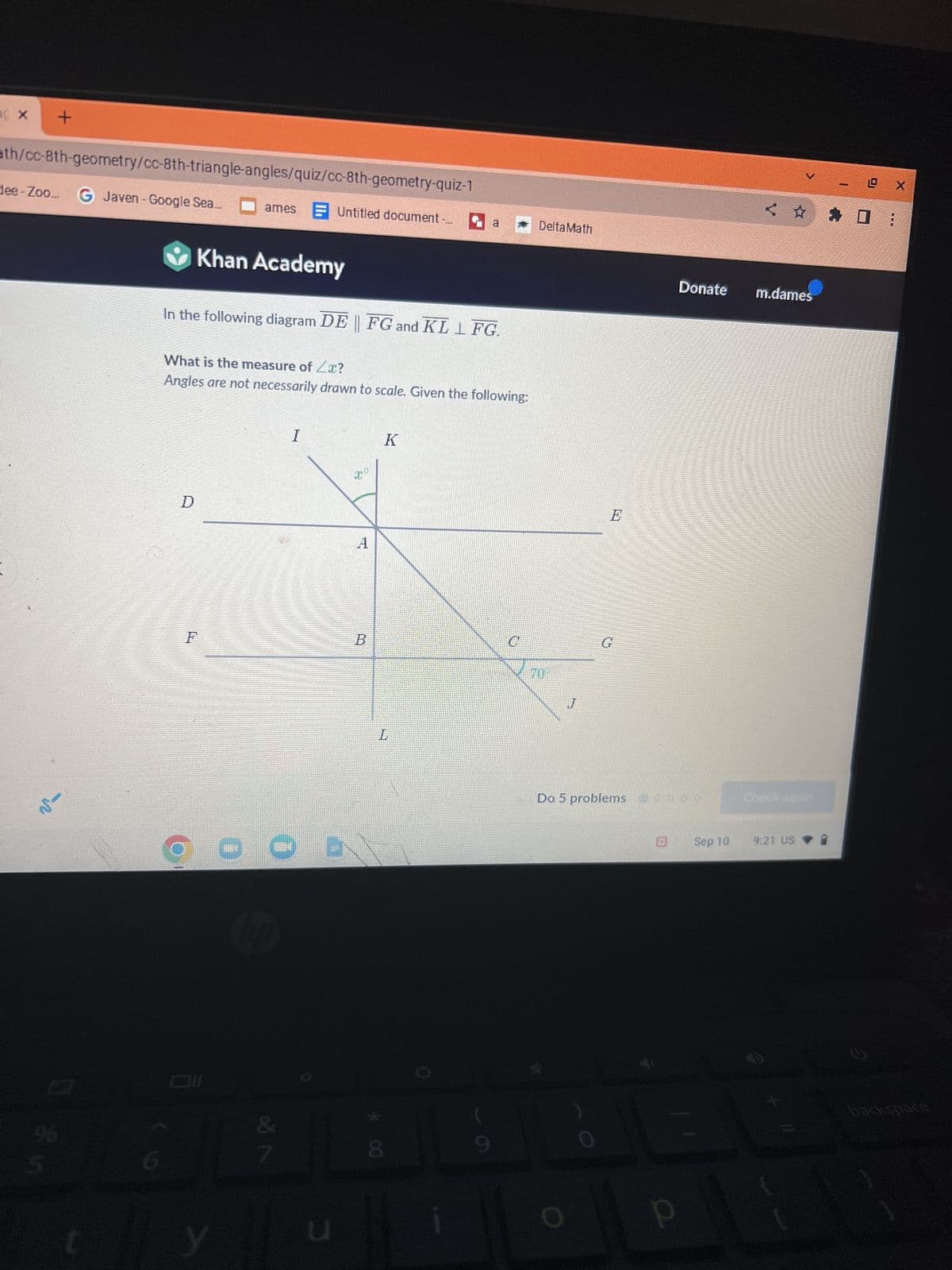 X
+
ath/cc-8th-geometry/cc-8th-triangle-angles/quiz/cc-8th-geometry-quiz-1
dee-Zoo... G Javen - Google Sea.
0 865
D
Khan Academy
In the following diagram DE || FG and KL LFG.
F
ames Untitled document-
What is the measure of Zx?
Angles are not necessarily drawn to scale. Given the following:
20
y
I
Ob
&
7
u
200
1
B
a
K
L
8
C
DeltaMath
70
J
O
E
G
Do 5 problems
< ☆
Donate m.dames
Sep 10
9:21 US
-X
◆
O
☐ :
2
backspace
M