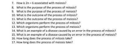 7. How is 2n = 6 associated with meiosis?
8. What is the purpose of the process of mitosis?
9. What is the purpose of the process of meiosis?
10. What is the outcome of the process of mitosis?
11. What is the outcome of the process of meiosis?
12. Which organisms perform the process of mitosis?
13. Which organisms perform the process of meiosis?
14. What is an example of a disease caused by an error in the process of mitosis?
15. What is an example of a disease caused by an error in the process of meiosis?
16. How long does the process of mitosis take?
17. How long does the process of meiosis take?
