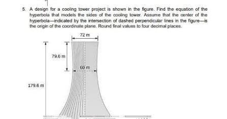 5. A design for a cooling tower project is shown in the figure. Find the equation of the
hyperbola that models the sides of the cooling tower Assume that the center of the
hyperbola-indicated by the intersection of dashed perpendicular lines in the figure-is
the origin of the coordinate plane. Round final values to four decimal places.
72 m
79.6 m
G0 m
179.6 m
