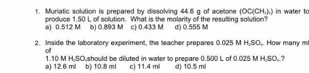 1. Muriatic solution is prepared by dissolving 44.6 g of acetone (OC(CH.),) in water to
produce 1.50 L of solution. What is the molarity of the resulting solution?
a) 0.512 M b) 0.893 M c) 0.433 M d) 0.555 M
2. Inside the laboratory experiment, the teacher prepares 0.025 M H,SO,. How many ml
of
1.10 M H,SO,should be diluted in water to prepare 0.500 L of 0.025 M H,So..?
a) 12.6 ml b) 10.8 ml
c) 11.4 ml
d) 10.5 ml
