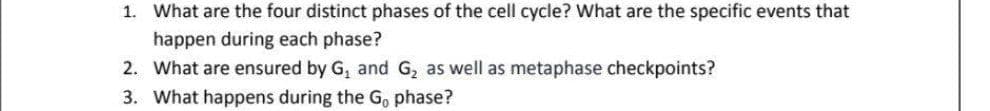 1. What are the four distinct phases of the cell cycle? What are the specific events that
happen during each phase?
2. What are ensured by G, and G, as well as metaphase checkpoints?
3. What happens during the G, phase?

