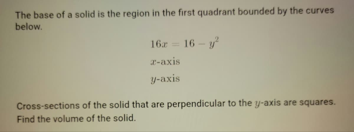 The base of a solid is the region in the first quadrant bounded by the curves
below.
16x
16 - у?
x-axis
y-axis
Cross-sections of the solid that are perpendicular to the y-axis are squares.
Find the volume of the solid.
