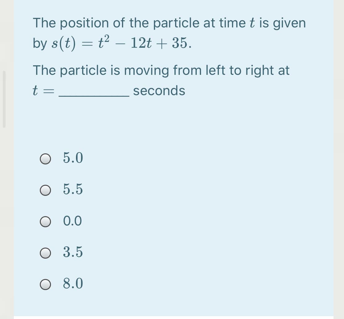 The position of the particle at time t is given
by s(t) = t² – 12t + 35.
The particle is moving from left to right at
t =
seconds
O 5.0
O 5.5
O 0.0
O 3.5
O 8.0
