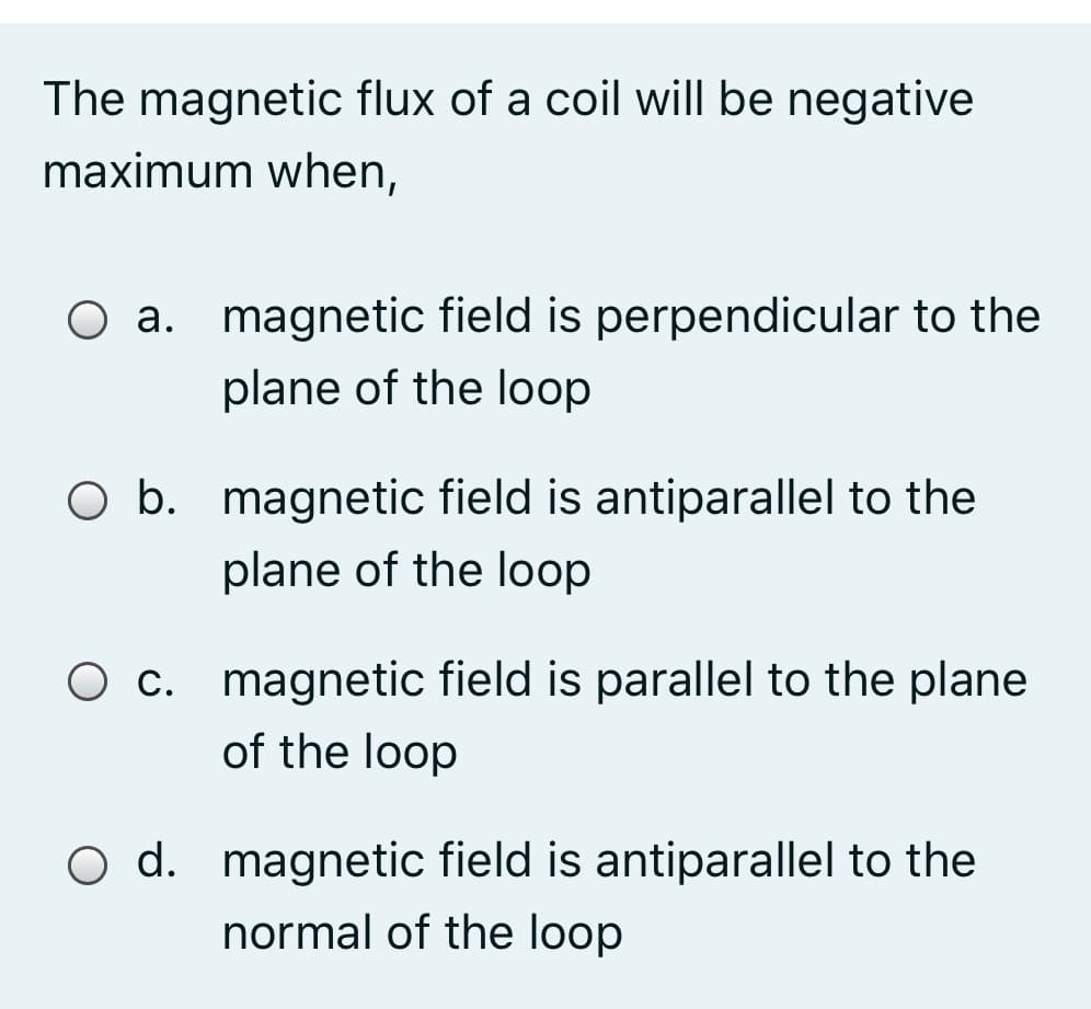 The magnetic flux of a coil will be negative
maximum when,
O a. magnetic field is perpendicular to the
plane of the loop
O b. magnetic field is antiparallel to the
plane of the loop
O c. magnetic field is parallel to the plane
of the loop
O d. magnetic field is antiparallel to the
normal of the loop
